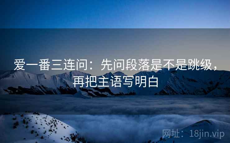 爱一番三连问：先问段落是不是跳级，再把主语写明白