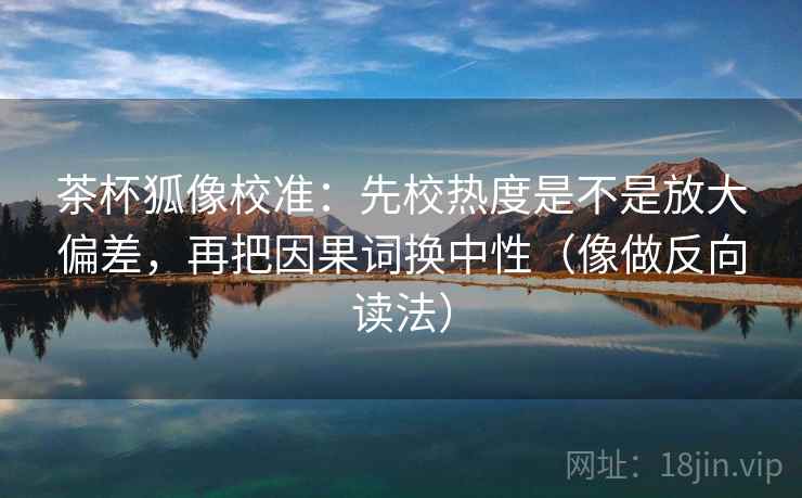 茶杯狐像校准：先校热度是不是放大偏差，再把因果词换中性（像做反向读法）