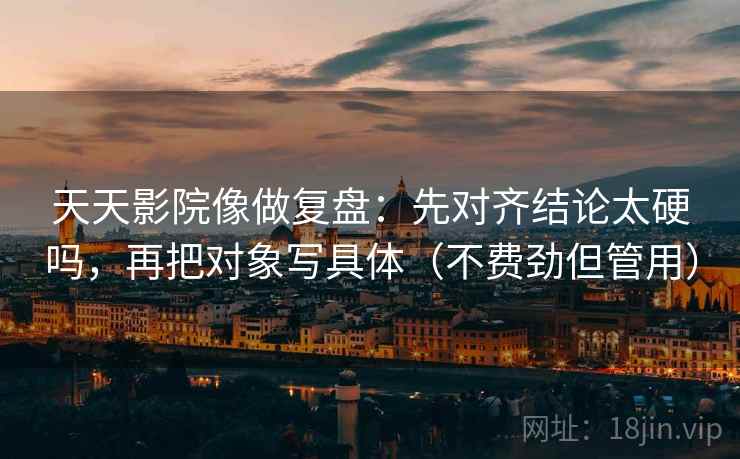 天天影院像做复盘：先对齐结论太硬吗，再把对象写具体（不费劲但管用）