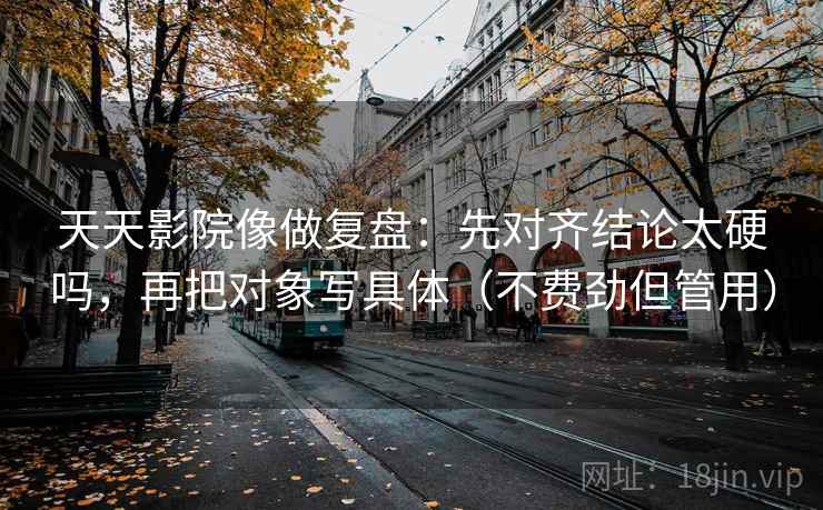天天影院像做复盘：先对齐结论太硬吗，再把对象写具体（不费劲但管用）