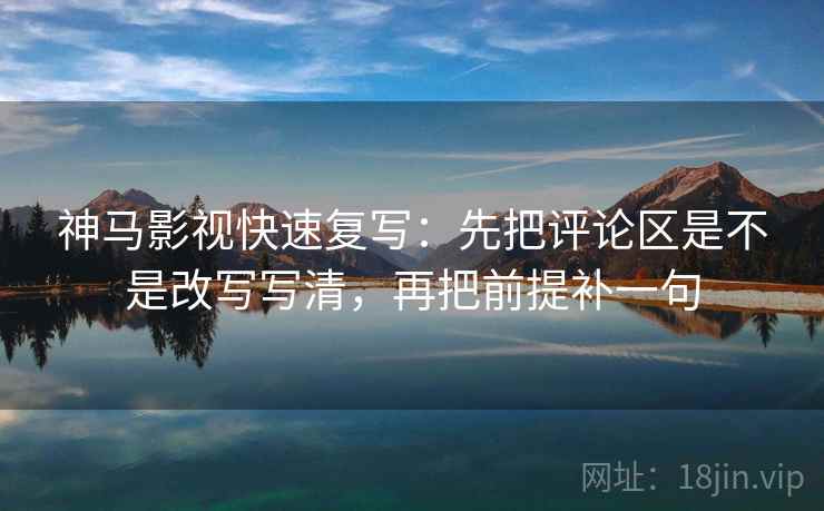 神马影视快速复写：先把评论区是不是改写写清，再把前提补一句