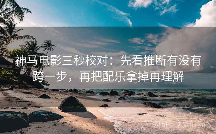 神马电影三秒校对：先看推断有没有跨一步，再把配乐拿掉再理解