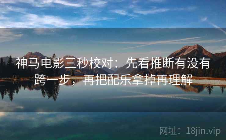 神马电影三秒校对：先看推断有没有跨一步，再把配乐拿掉再理解