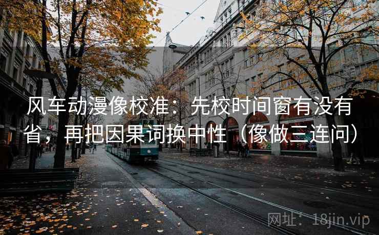 风车动漫像校准：先校时间窗有没有省，再把因果词换中性（像做三连问）
