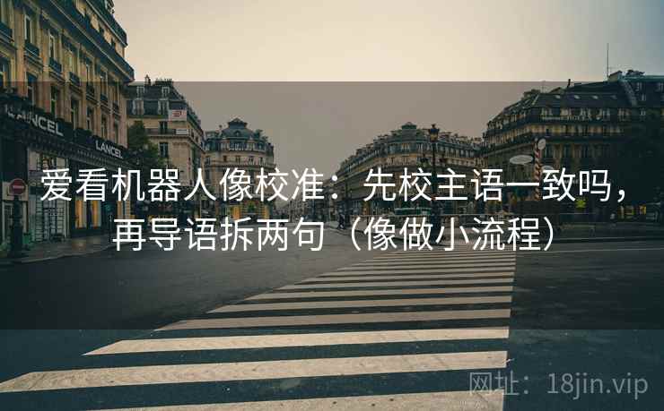 爱看机器人像校准：先校主语一致吗，再导语拆两句（像做小流程）