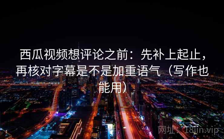西瓜视频想评论之前：先补上起止，再核对字幕是不是加重语气（写作也能用）