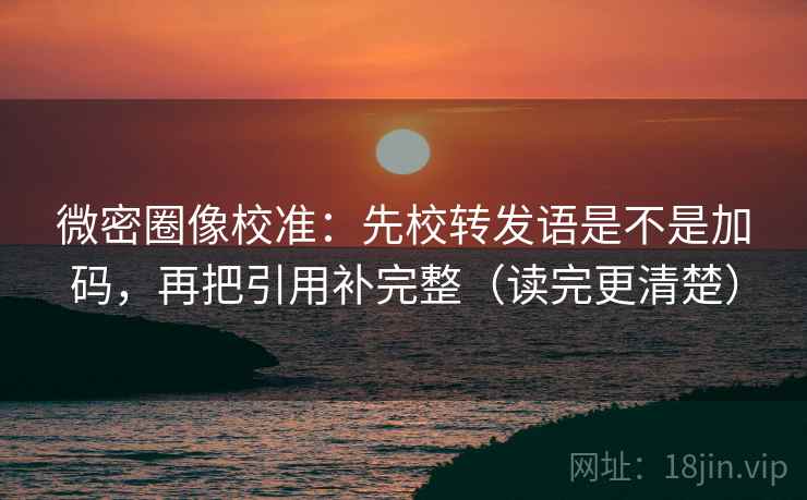 微密圈像校准：先校转发语是不是加码，再把引用补完整（读完更清楚）