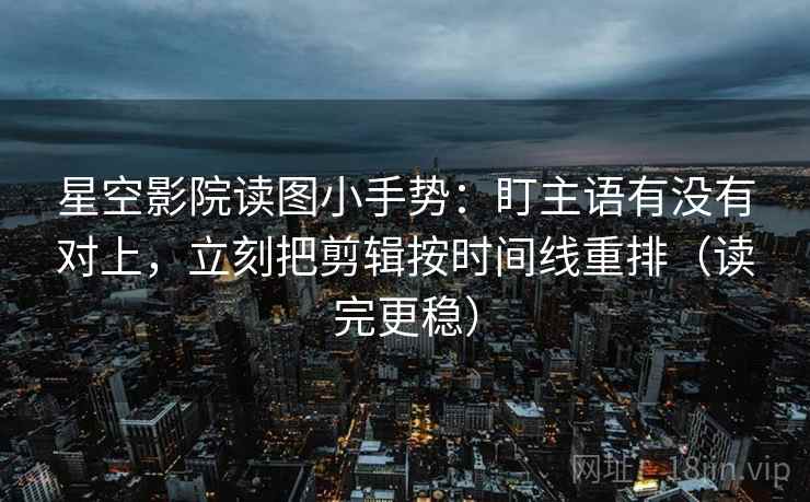 星空影院读图小手势：盯主语有没有对上，立刻把剪辑按时间线重排（读完更稳）