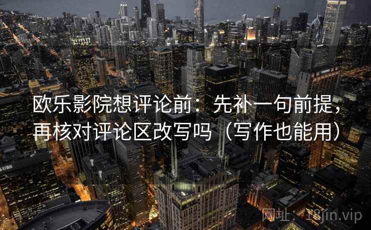 欧乐影院想评论前：先补一句前提，再核对评论区改写吗（写作也能用）