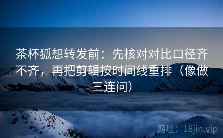 茶杯狐想转发前：先核对对比口径齐不齐，再把剪辑按时间线重排（像做三连问）