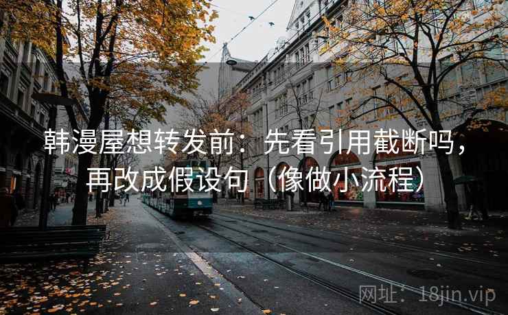韩漫屋想转发前：先看引用截断吗，再改成假设句（像做小流程）