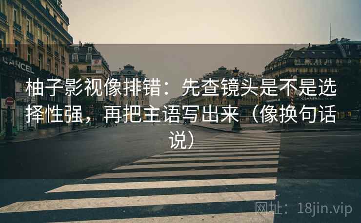 柚子影视像排错：先查镜头是不是选择性强，再把主语写出来（像换句话说）