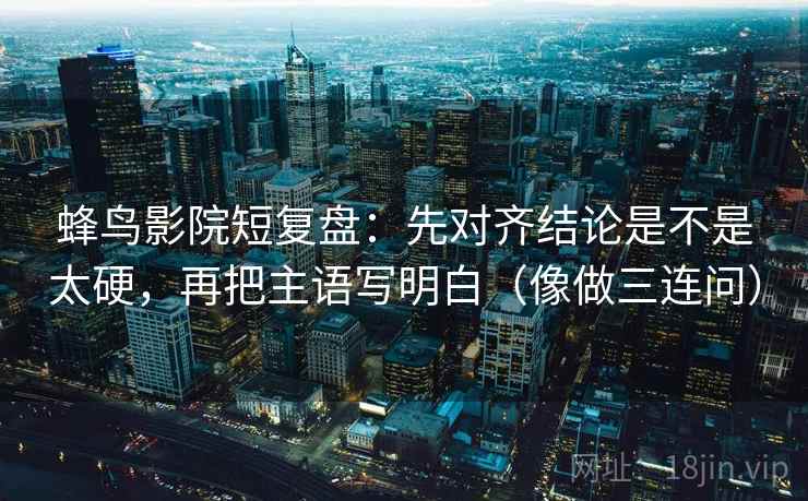 蜂鸟影院短复盘：先对齐结论是不是太硬，再把主语写明白（像做三连问）