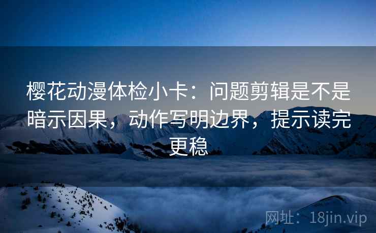 樱花动漫体检小卡：问题剪辑是不是暗示因果，动作写明边界，提示读完更稳