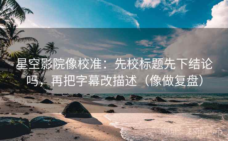 星空影院像校准：先校标题先下结论吗，再把字幕改描述（像做复盘）