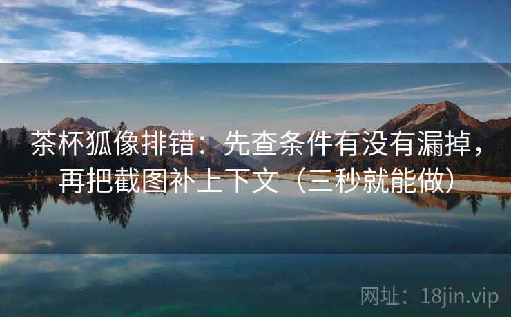 茶杯狐像排错：先查条件有没有漏掉，再把截图补上下文（三秒就能做）