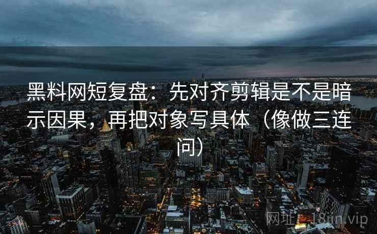 黑料网短复盘：先对齐剪辑是不是暗示因果，再把对象写具体（像做三连问）