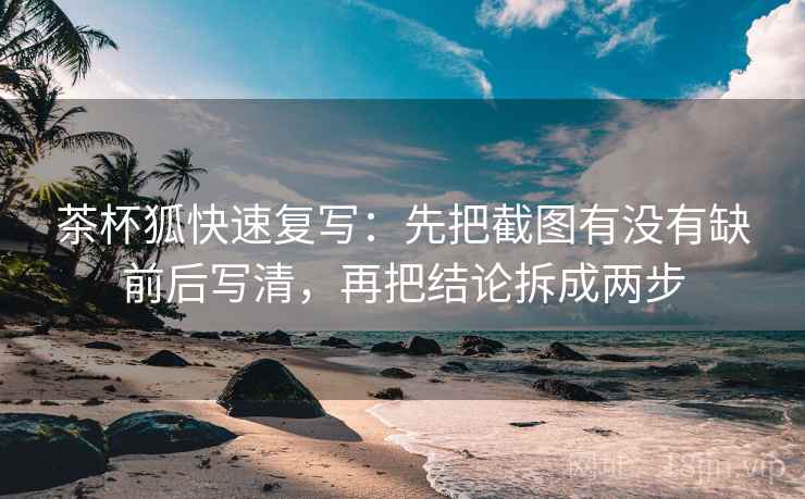 茶杯狐快速复写：先把截图有没有缺前后写清，再把结论拆成两步
