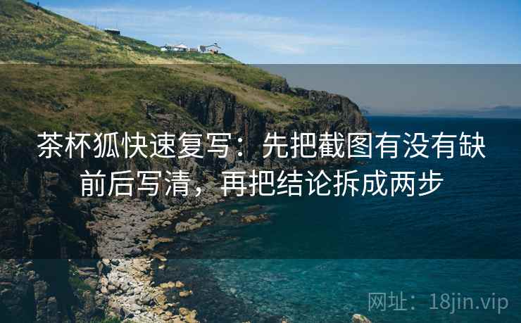 茶杯狐快速复写：先把截图有没有缺前后写清，再把结论拆成两步