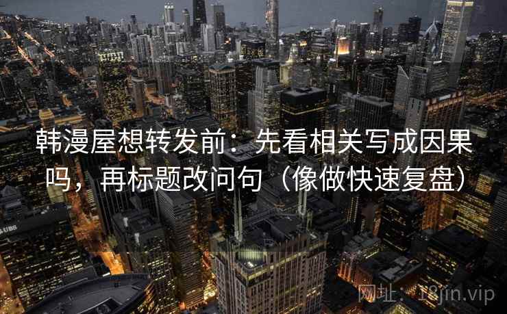 韩漫屋想转发前：先看相关写成因果吗，再标题改问句（像做快速复盘）