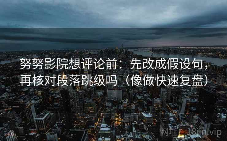 努努影院想评论前：先改成假设句，再核对段落跳级吗（像做快速复盘）