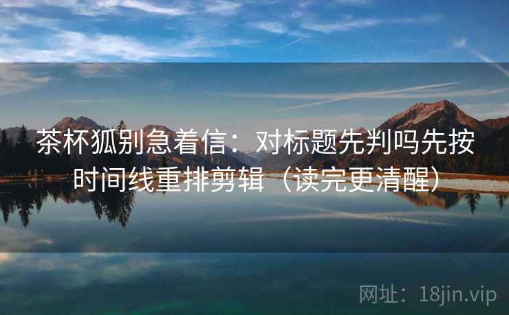 茶杯狐别急着信：对标题先判吗先按时间线重排剪辑（读完更清醒）