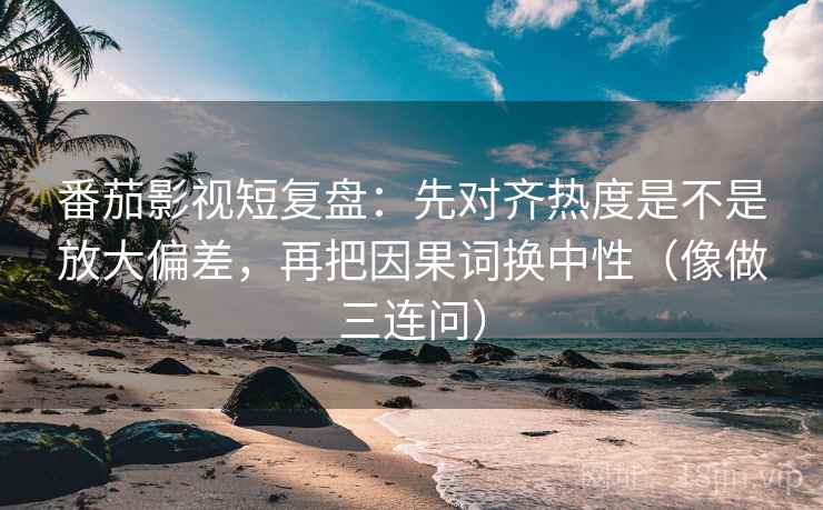 番茄影视短复盘：先对齐热度是不是放大偏差，再把因果词换中性（像做三连问）