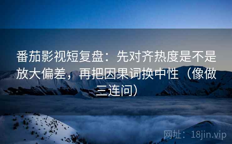 番茄影视短复盘：先对齐热度是不是放大偏差，再把因果词换中性（像做三连问）