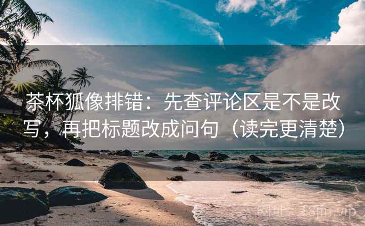 茶杯狐像排错:先查评论区是不是改写,再把标题改成问句(读完更清楚) 茶杯狐像排错:先查评论区是不是改写,再把标题改成问句(读完更清楚)