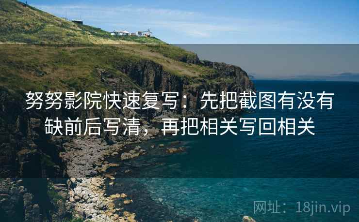 努努影院快速复写:先把截图有没有缺前后写清,再把相关写回相关 努努影院快速复写:先把截图有没有缺前后写清,再把相关写回相关
