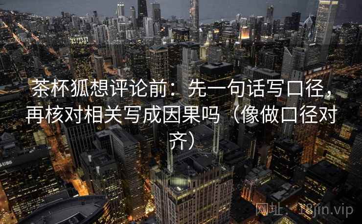 茶杯狐想评论前:先一句话写口径,再核对相关写成因果吗(像做口径对齐) 茶杯狐想评论前:先一句话写口径,再核对相关写成因果吗(像做口径对齐)